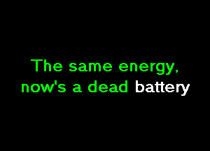 The same energy,

now's a dead battery