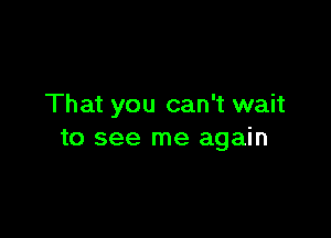 That you can't wait

to see me again