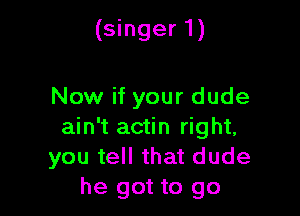 (singer 1)

Now if your dude

ain't actin right,
you tell that dude
he got to go
