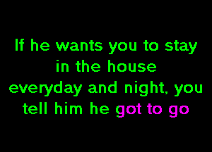 If he wants you to stay
in the house

everyday and night, you
tell him he got to go