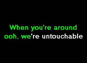 When you're around

ooh, we're untouchable