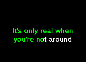 It's only real when
you're not around