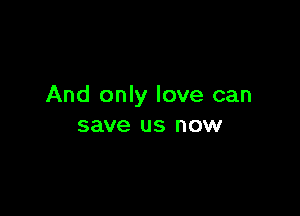 And only love can

save us now