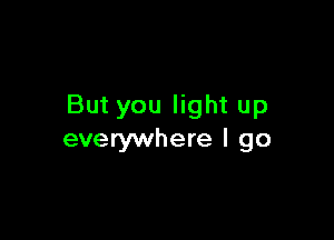 But you light up

everywhere I go