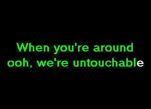 When you're around

ooh, we're untouchable