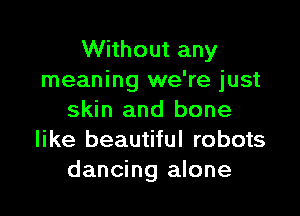 Without any
meaning we're just

skin and bone
like beautiful robots
dancing alone