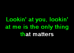 Lookin' at you, lookin'

at me is the only thing
that matters