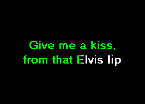 Give me a kiss,

from that Elvis lip