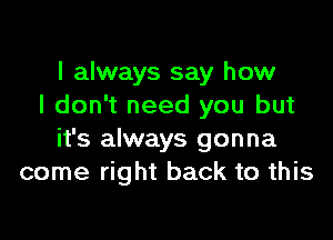 I always say how
I don't need you but

it's always gonna
come right back to this