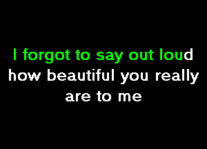 I forgot to say out loud

how beautiful you really
are to me