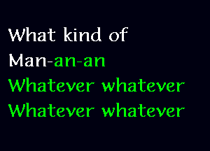 What kind of
Man-an-an

Whatever whatever
Whatever whatever