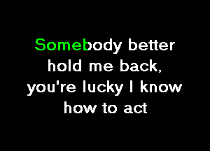 Somebody better
hold me back,

you're lucky I know
how to act