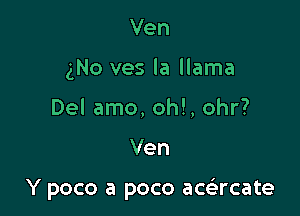 Ven
3N0 ves la llama
Del amo, oh!, ohr?

Ven

Y poco a poco acacate