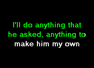 I'll do anything that

he asked. anything to
make him my own