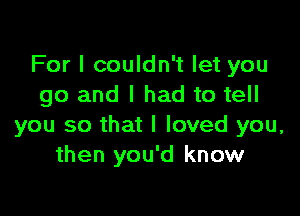 For I couldn't let you
go and I had to tell

you so that I loved you,
then you'd know