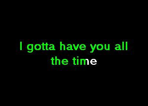 I gotta have you all

the time