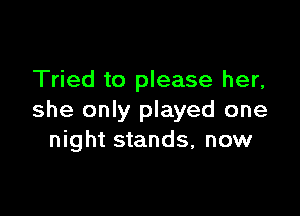 Tried to please her,

she only played one
night stands, now