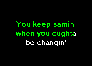 You keep samin'

when you oughta
be changin'