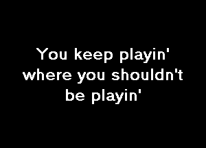 You keep playin'

where you shouldn't
be playin'