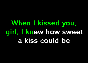 When I kissed you,

girl, I knew how sweet
a kiss could be