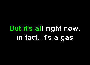 But it's all right now,

in fact. it's a gas