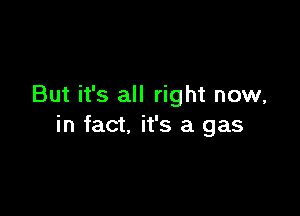 But it's all right now,

in fact. it's a gas