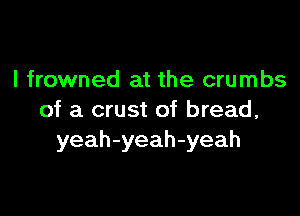 l frowned at the crumbs

of a crust of bread,
yeah-yeah-yeah