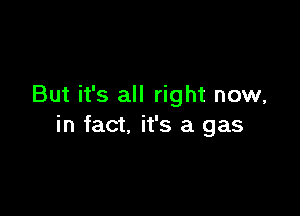 But it's all right now,

in fact. it's a gas