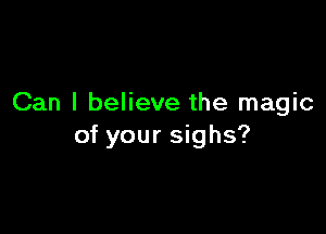 Can I believe the magic

of your sighs?