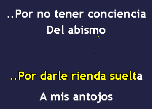 ..Por no tener conciencia
Del abismo

..Por darle rienda suelta

A mis antojos