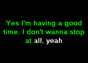 Yes I'm having a good

time, I don't wanna stop
at all. yeah