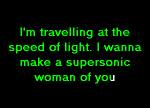 I'm travelling at the
speed of light. I wanna

make a supersonic
woman of you