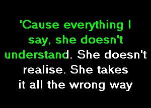 'Cause everything I
say, she doesn't
understand. She doesn't
realise. She takes
it all the wrong way