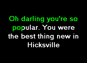 Oh darling you're so
popular. You were

the best thing new in
Hicksville