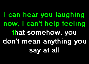 I can hear you laughing
now, I can't help feeling
that somehow, you
don't mean anything you
say at all