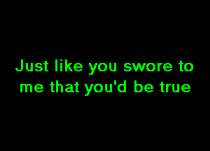 Just like you swore to

me that you'd be true