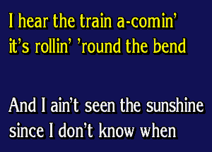 I hear the train a-comint
itts rollint tround the bend

And I aint seen the sunshine
since I dontt know when