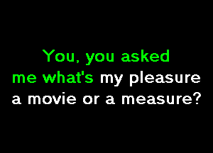 You, you asked

me what's my pleasure
a movie or a measure?