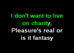 I don't want to live
on charity.

Pleasure's real or
is it fantasy