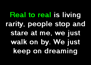 Real to real is living
rarity, people stop and
stare at me, we just
walk on by. We just
keep on dreaming