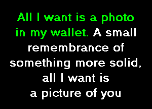 All I want is a photo
in my wallet. A small
remembrance of
something more solid,
all I want is
a picture of you