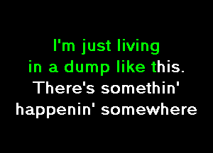 I'm just living
in a dump like this.

There's somethin'
happenin' somewhere