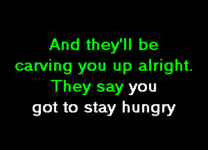 And they'll be
carving you up alright.

They say you
got to stay hungry