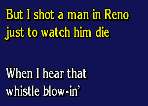 But I shot a man in Reno
just to watch him die

When I hear that
whistle blow-id