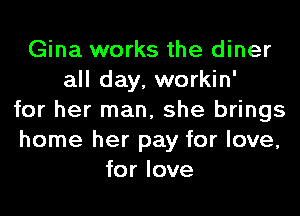 Gina works the diner
all day, workin'
for her man, she brings
home her pay for love,
for love