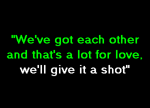 We've got each other

and that's a lot for love,
we'll give it a shot