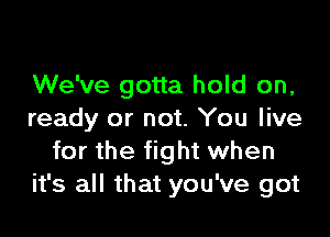 We've gotta hold on,

ready or not. You live
for the fight when
it's all that you've got