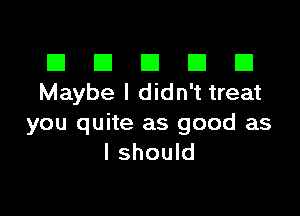 III El El El D
Maybe I didn't treat

you quite as good as
I should