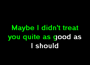 Maybe I didn't treat

you quite as good as
I should