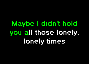 Maybe I didn't hold

you all those lonely,
lonely times